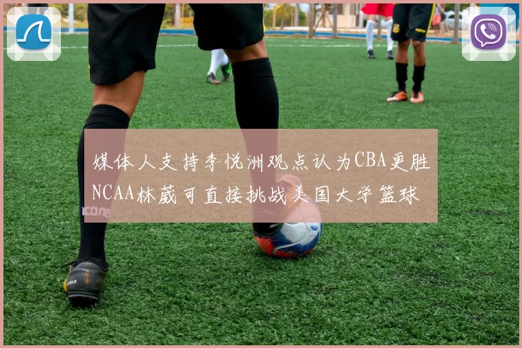 媒体人支持李悦洲观点认为CBA更胜NCAA林葳可直接挑战美国大学篮球
