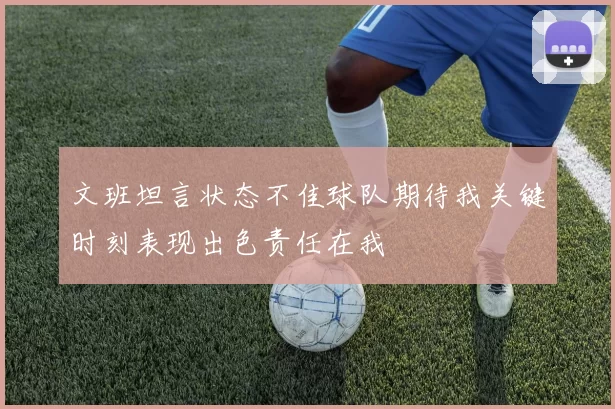 文班坦言状态不佳球队期待我关键时刻表现出色责任在我