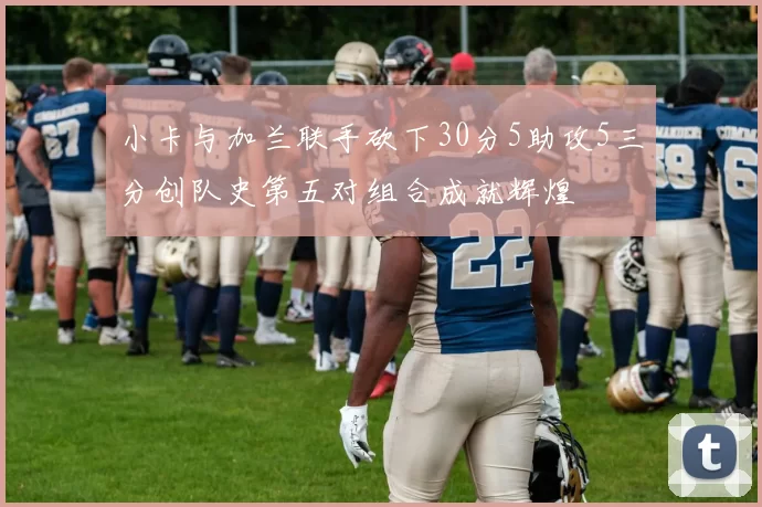 小卡与加兰联手砍下30分5助攻5三分创队史第五对组合成就辉煌