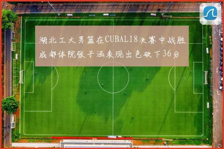 湖北工大男篮在CUBAL18决赛中战胜成都体院张子涵表现出色砍下36分6篮板