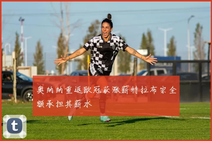 奥纳纳重返欧冠获涨薪特拉布宗全额承担其薪水