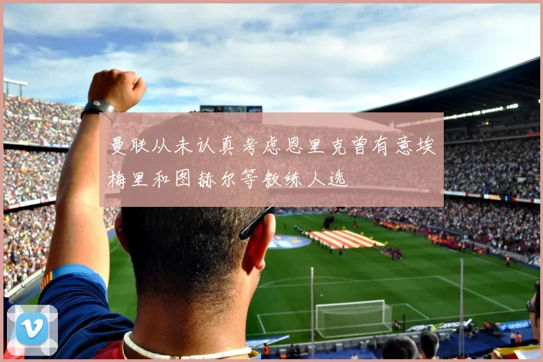 曼联从未认真考虑恩里克曾有意埃梅里和图赫尔等教练人选