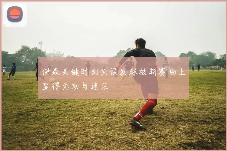 伊森关键时刻失误发球被断赛场上显得无助与迷茫