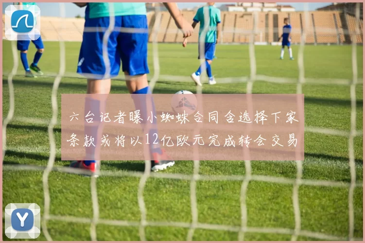 六台记者曝小蜘蛛合同含选择下家条款或将以12亿欧元完成转会交易