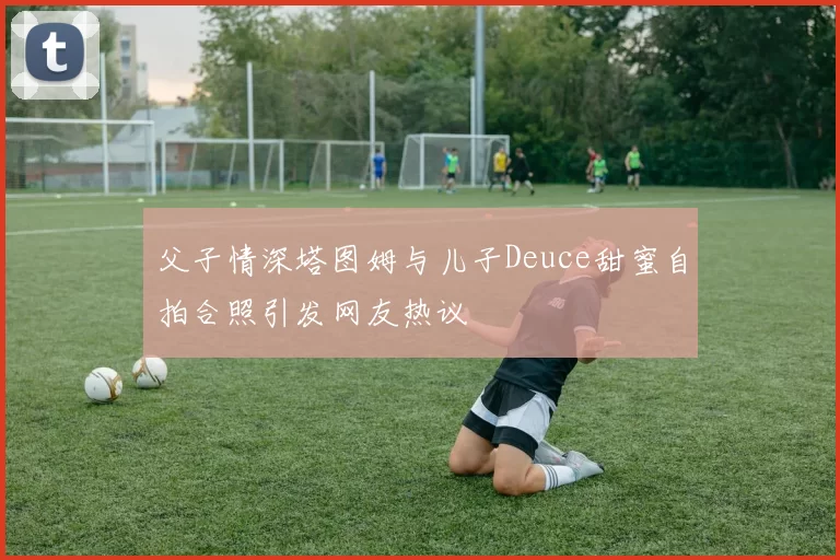 父子情深塔图姆与儿子Deuce甜蜜自拍合照引发网友热议