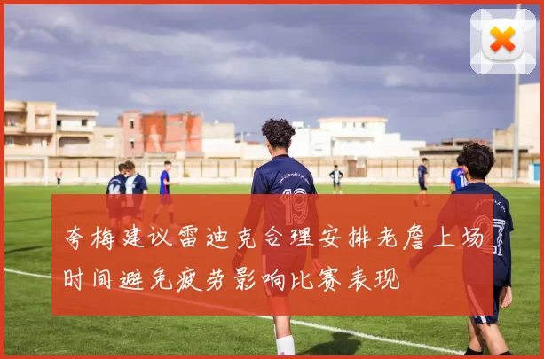 夸梅建议雷迪克合理安排老詹上场时间避免疲劳影响比赛表现