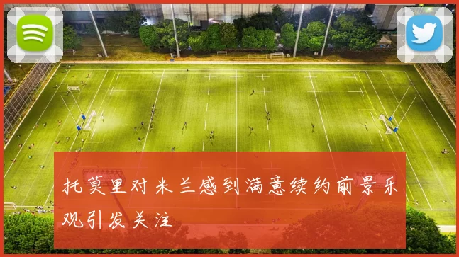 托莫里对米兰感到满意续约前景乐观引发关注