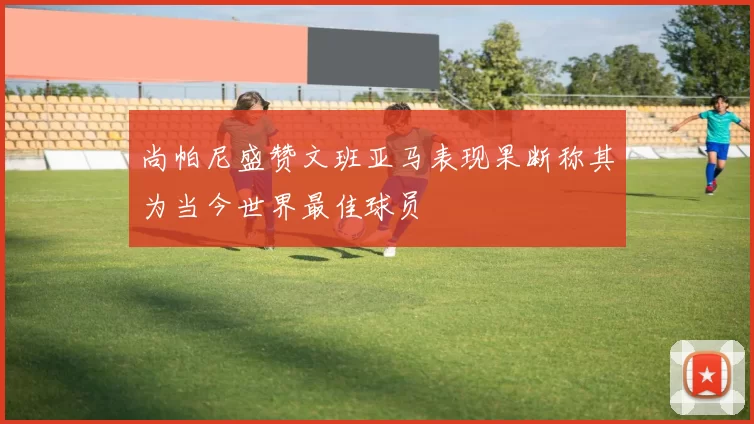尚帕尼盛赞文班亚马表现果断称其为当今世界最佳球员