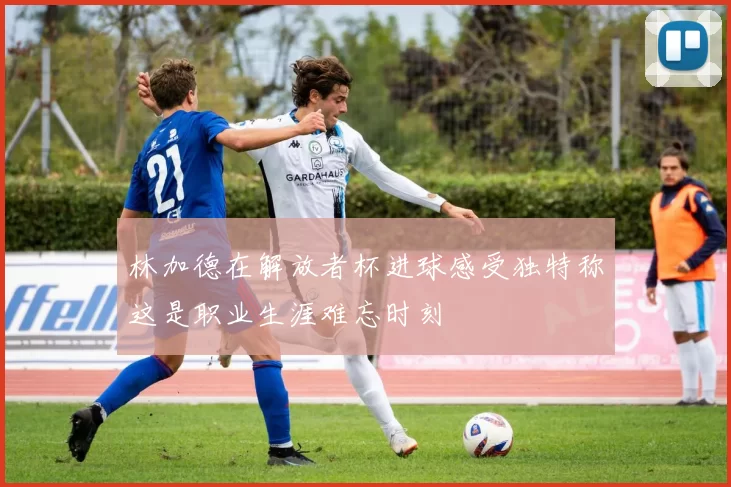 林加德在解放者杯进球感受独特称这是职业生涯难忘时刻