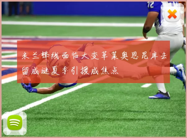 米兰锋线面临大变革莱奥恩昆库去留成谜夏季引援成焦点