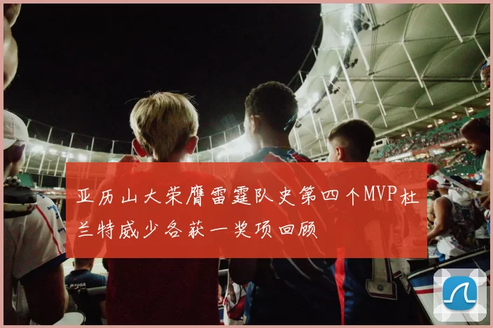 亚历山大荣膺雷霆队史第四个MVP杜兰特威少各获一奖项回顾