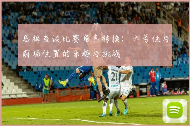 恩梅查谈比赛角色转换：六号位与前场位置的乐趣与挑战