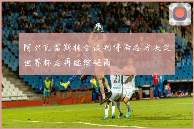 阿尔瓦雷斯转会谈判停滞各方决定世界杯后再继续磋商