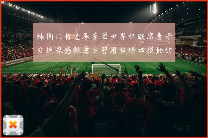 韩国门将金承奎因世界杯缺席妻子分娩深感歉意立誓用佳绩回报她的支持与爱